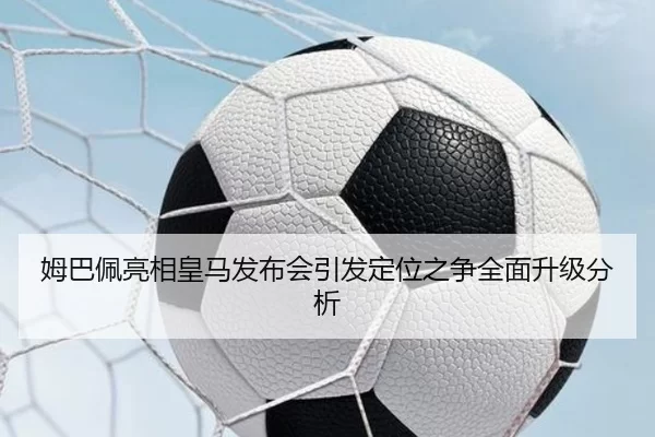 姆巴佩亮相皇马发布会引发定位之争全面升级分析